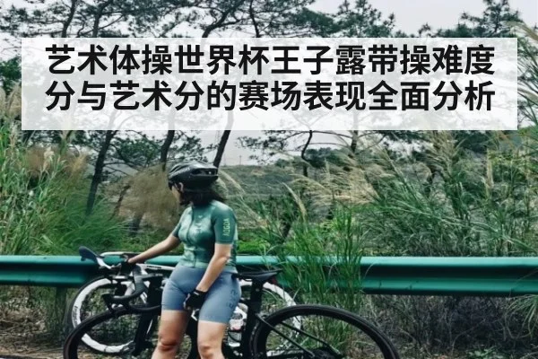 艺术体操世界杯王子露带操难度分与艺术分的赛场表现全面分析
