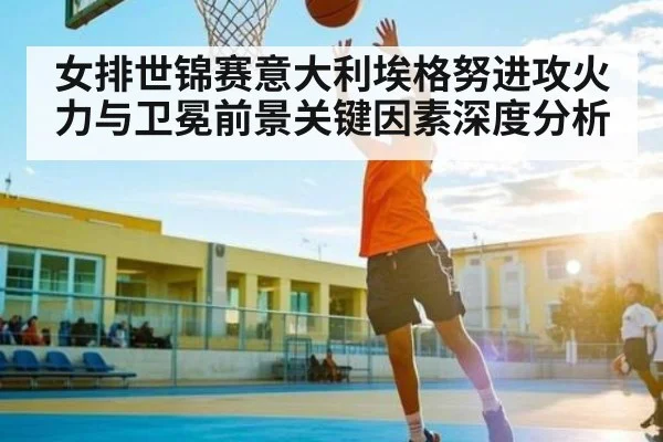 女排世锦赛意大利埃格努进攻火力与卫冕前景关键因素深度分析
