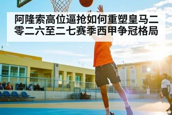 阿隆索高位逼抢如何重塑皇马二零二六至二七赛季西甲争冠格局